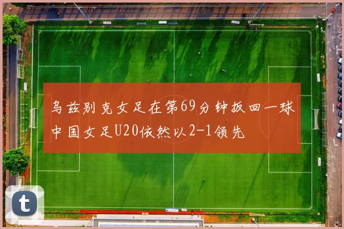 乌兹别克女足在第69分钟扳回一球中国女足U20依然以2-1领先