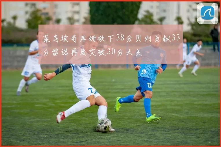 菜鸟埃奇库姆砍下38分贝利贡献33分雷诺再度突破30分大关
