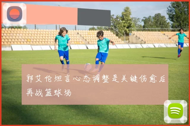 郭艾伦坦言心态调整是关键伤愈后再战篮球场