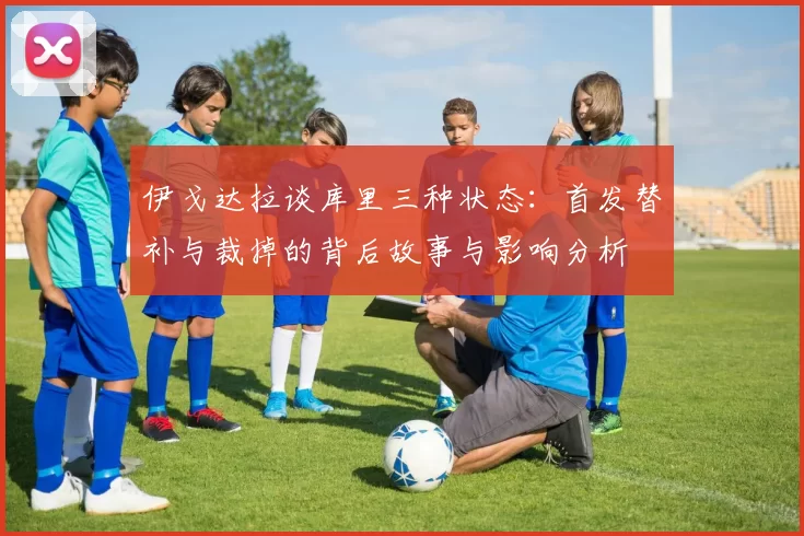 伊戈达拉谈库里三种状态：首发替补与裁掉的背后故事与影响分析