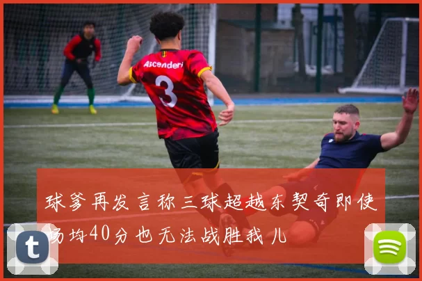 球爹再发言称三球超越东契奇即使场均40分也无法战胜我儿