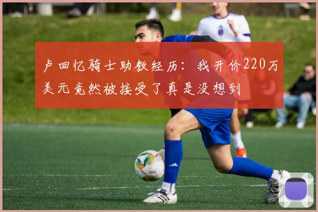 卢回忆骑士助教经历：我开价220万美元竟然被接受了真是没想到