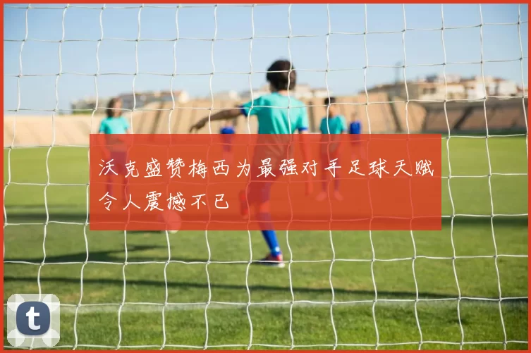 沃克盛赞梅西为最强对手足球天赋令人震撼不已