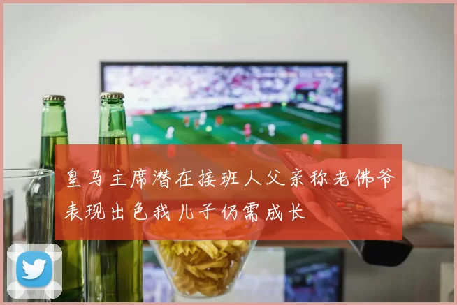 皇马主席潜在接班人父亲称老佛爷表现出色我儿子仍需成长