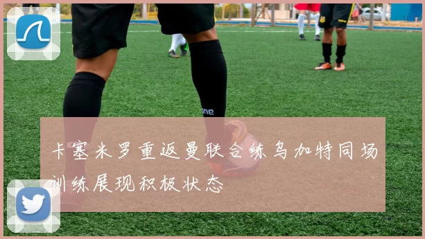 卡塞米罗重返曼联合练乌加特同场训练展现积极状态