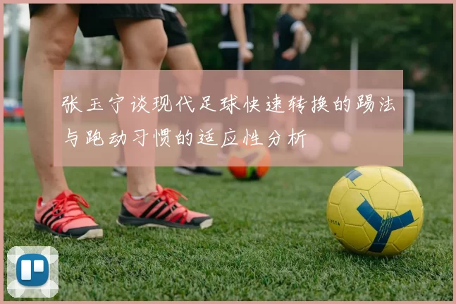 张玉宁谈现代足球快速转换的踢法与跑动习惯的适应性分析