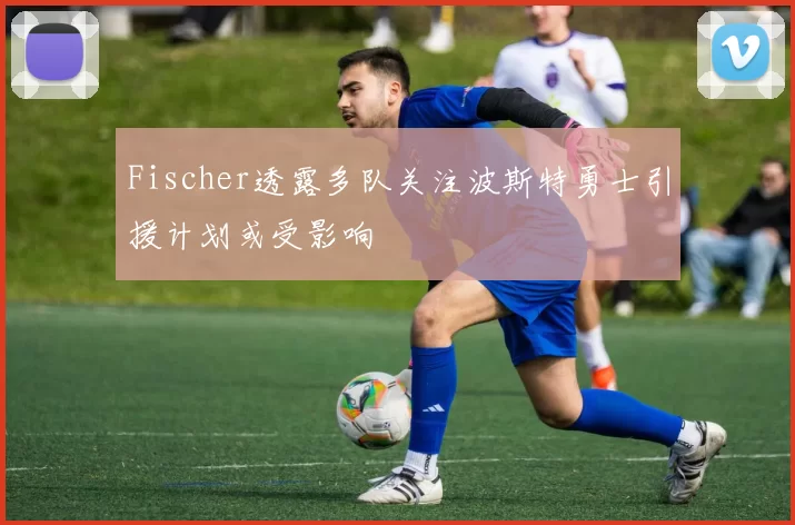 Fischer透露多队关注波斯特勇士引援计划或受影响