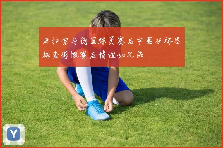 库拉索与德国球员赛后中圈祈祷恩梅查感慨赛后情谊如兄弟