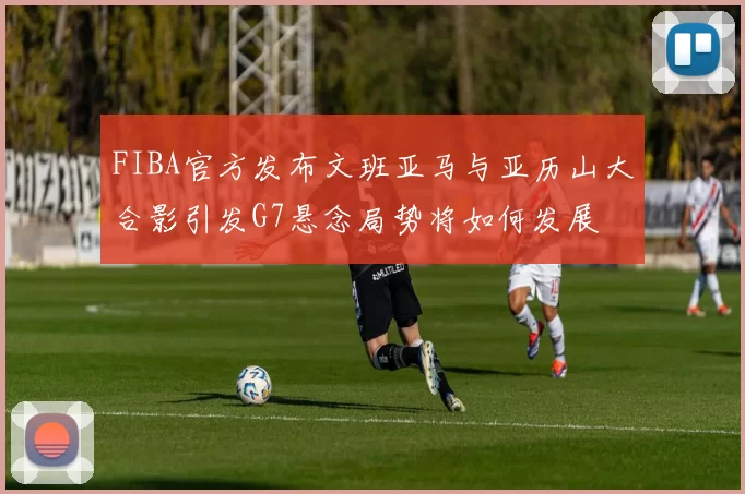 FIBA官方发布文班亚马与亚历山大合影引发G7悬念局势将如何发展