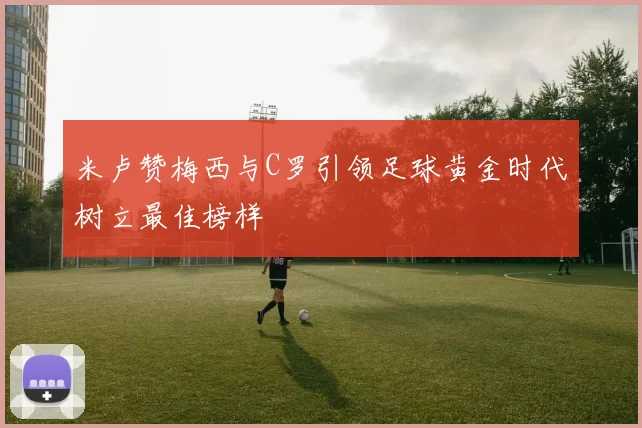 米卢赞梅西与C罗引领足球黄金时代树立最佳榜样