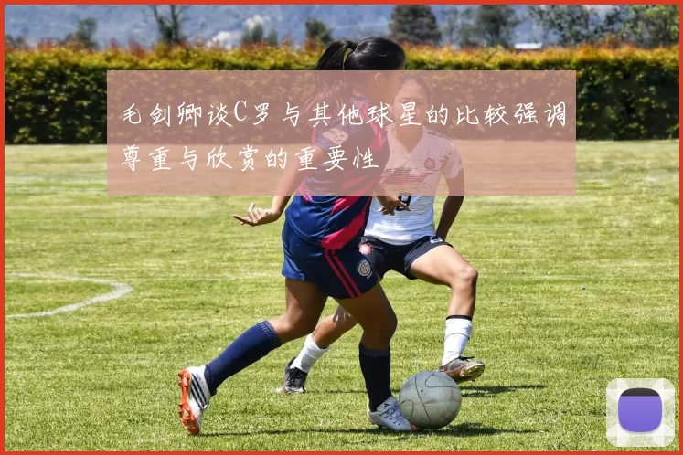 毛剑卿谈C罗与其他球星的比较强调尊重与欣赏的重要性