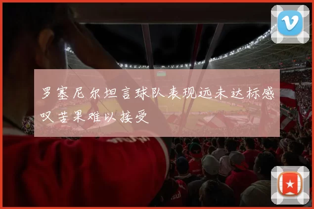 罗塞尼尔坦言球队表现远未达标感叹苦果难以接受