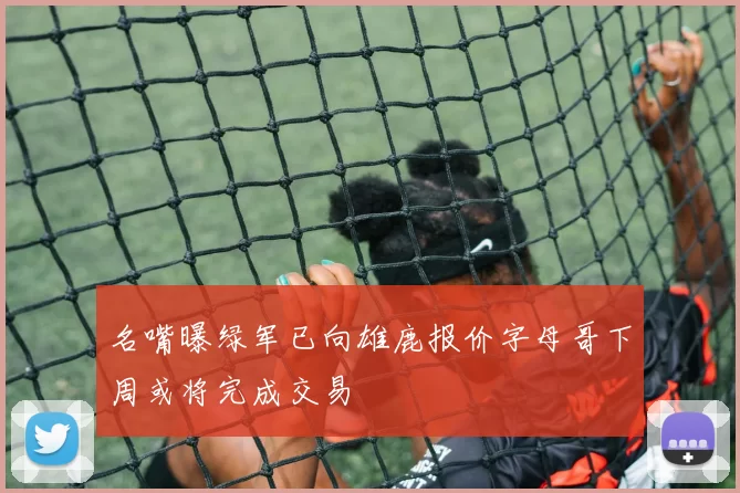 名嘴曝绿军已向雄鹿报价字母哥下周或将完成交易