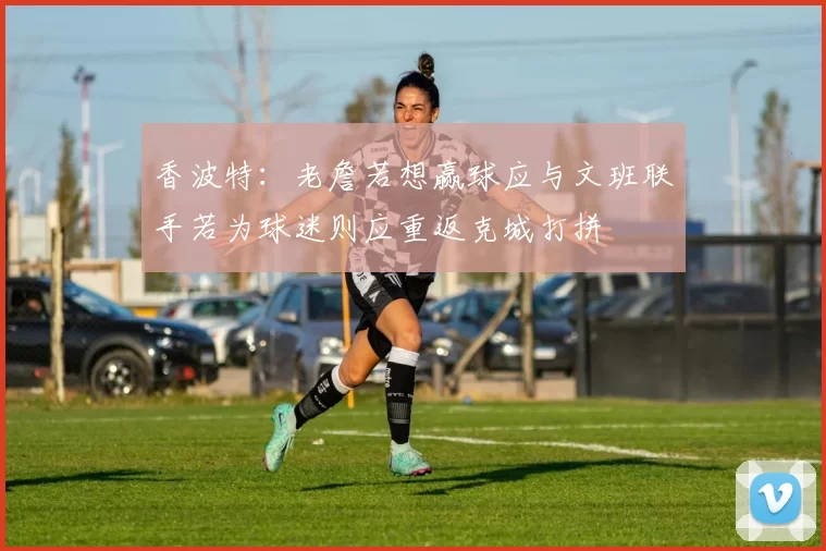 香波特：老詹若想赢球应与文班联手若为球迷则应重返克城打拼
