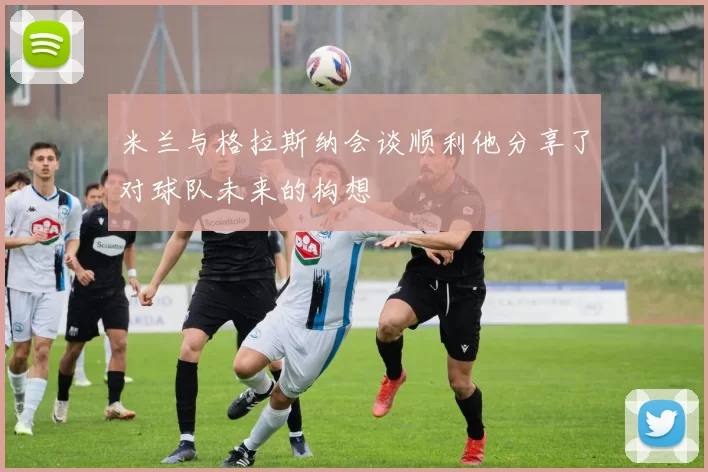 米兰与格拉斯纳会谈顺利他分享了对球队未来的构想