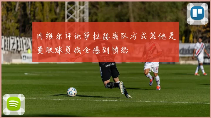 内维尔评论萨拉赫离队方式若他是曼联球员我会感到愤怒