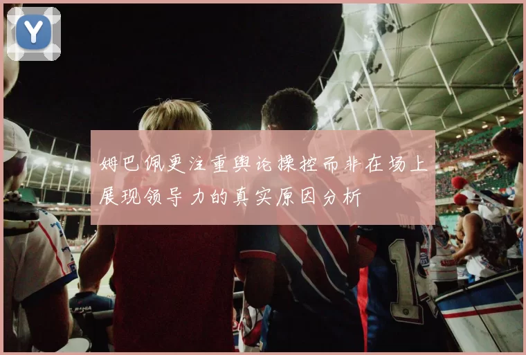 姆巴佩更注重舆论操控而非在场上展现领导力的真实原因分析