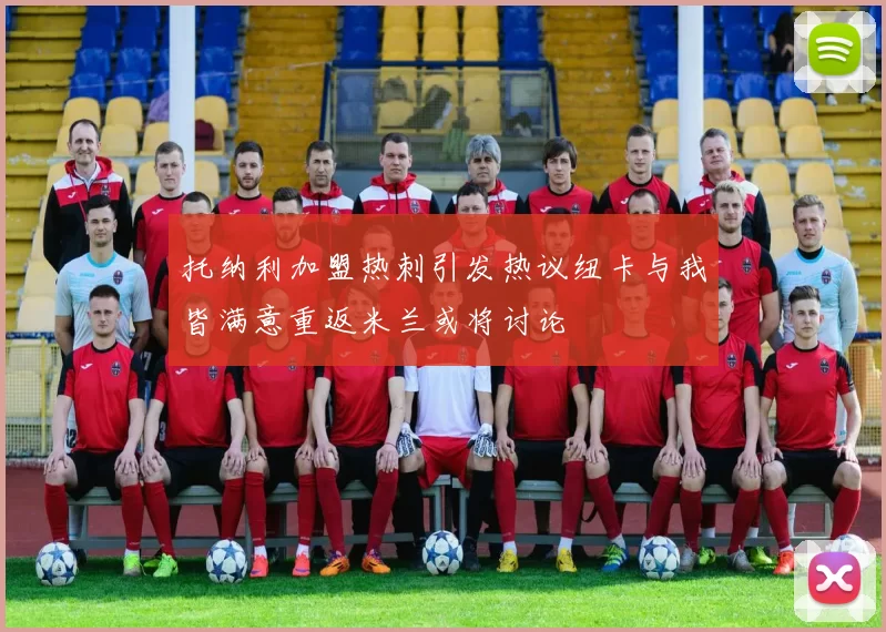 托纳利加盟热刺引发热议纽卡与我皆满意重返米兰或将讨论